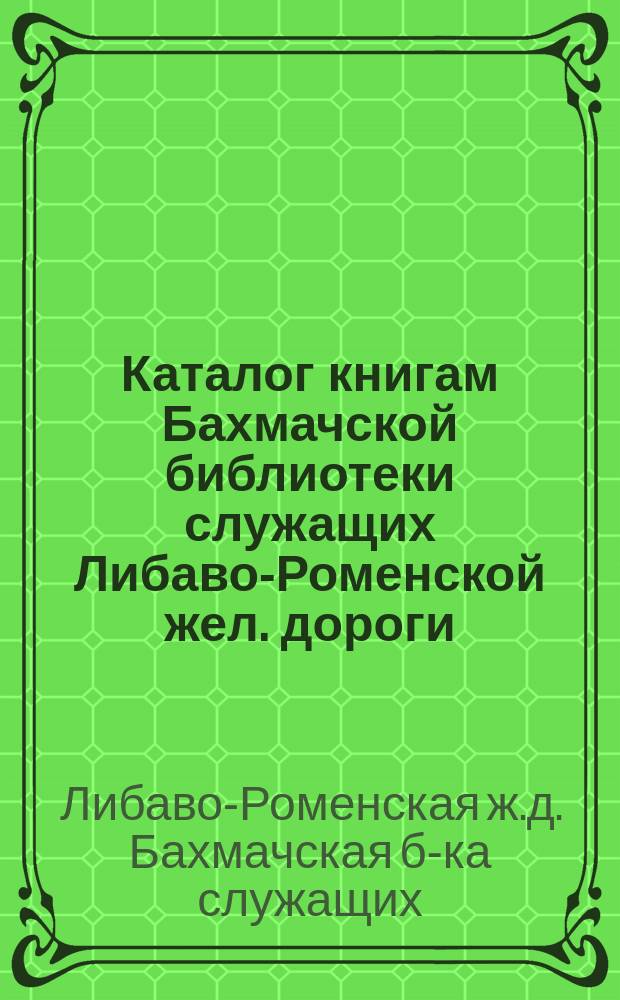 Каталог книгам Бахмачской библиотеки служащих Либаво-Роменской жел. дороги