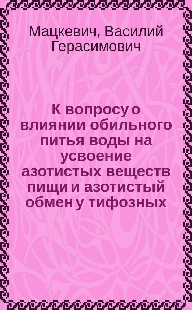 К вопросу о влиянии обильного питья воды на усвоение азотистых веществ пищи и азотистый обмен у тифозных : Дис. на степень д-ра мед. В.Г. Мацкевича, орд. Клиники диагностики и общ. терапии проф. Ю.Т. Чудновского