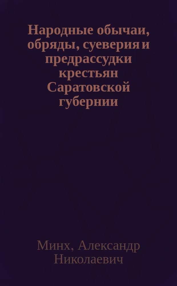 Народные обычаи, обряды, суеверия и предрассудки крестьян Саратовской губернии : Собраны в 1861-1888 г. чл. сотр. А.Н. Минхом