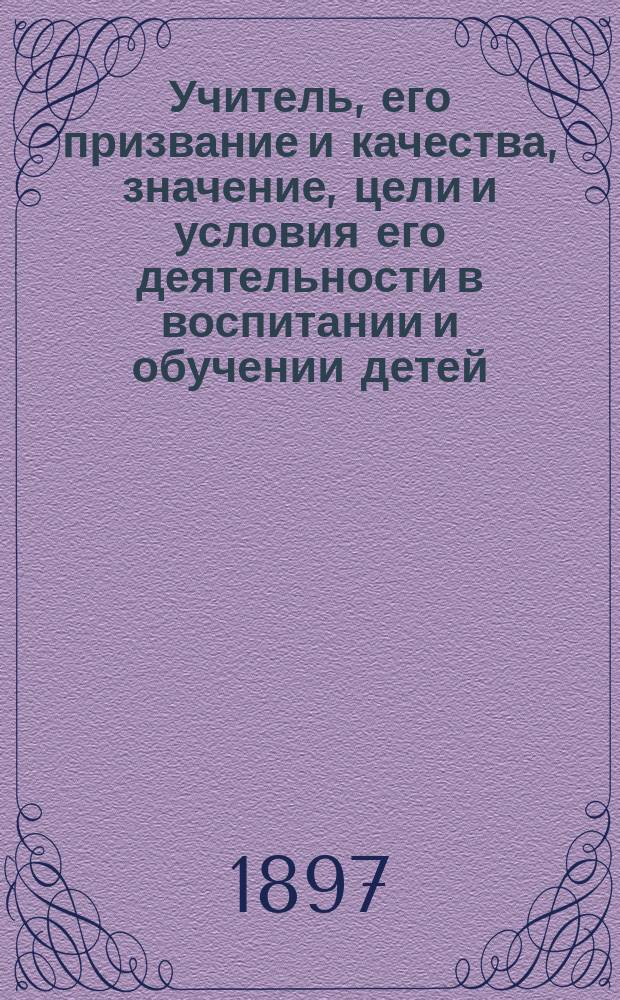 Учитель, его призвание и качества, значение, цели и условия его деятельности в воспитании и обучении детей : С прил. учительской хрестоматии, заключающей в себе мысли древних и новых писателей, об учителе, его призвании и деятельности