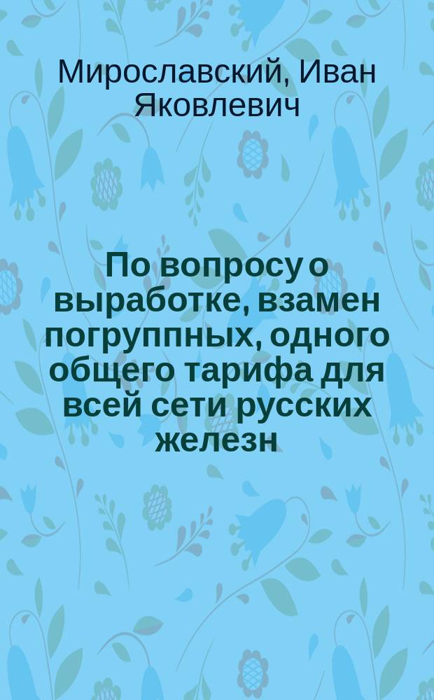 По вопросу о выработке, взамен погруппных, одного общего тарифа для всей сети русских железн. дорог : Докл. представителя Грязе-Царицын. ж. д. И.Я. Мирославского
