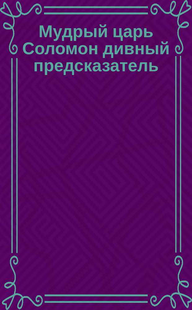 Мудрый царь Соломон дивный предсказатель : Наставление, как должно гадать по сему оракулу