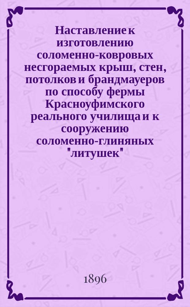 Наставление к изготовлению соломенно-ковровых несгораемых крыш, стен, потолков и брандмауеров по способу фермы Красноуфимского реального училища и к сооружению соломенно-глиняных "литушек"