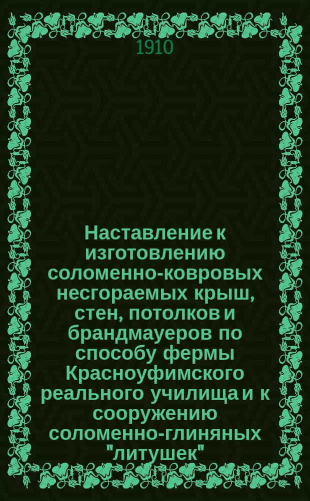 Наставление к изготовлению соломенно-ковровых несгораемых крыш, стен, потолков и брандмауеров по способу фермы Красноуфимского реального училища и к сооружению соломенно-глиняных "литушек"
