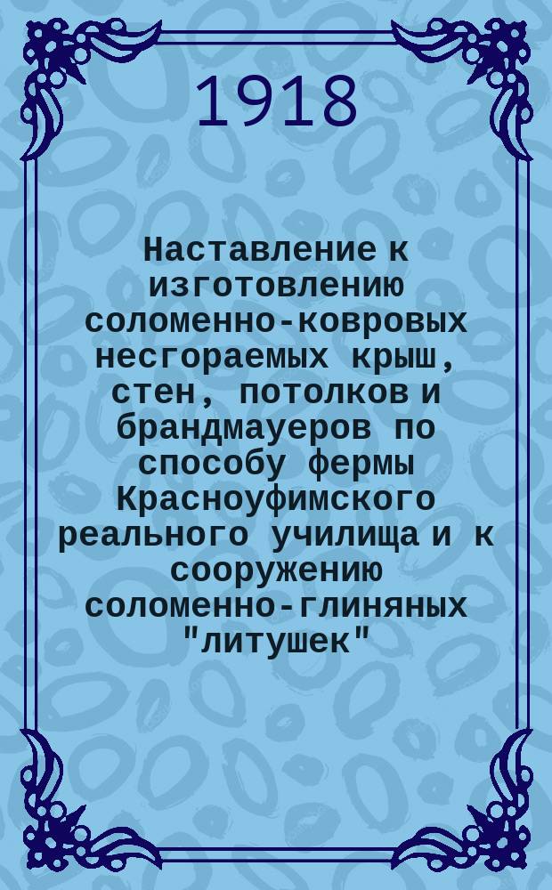 Наставление к изготовлению соломенно-ковровых несгораемых крыш, стен, потолков и брандмауеров по способу фермы Красноуфимского реального училища и к сооружению соломенно-глиняных "литушек"