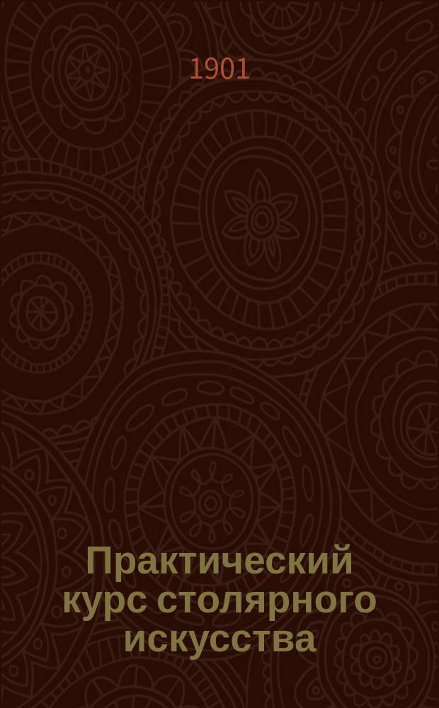 Практический курс столярного искусства : Пособие для г. г. преподавателей техн. и ремесленных школ и любителей : Текст