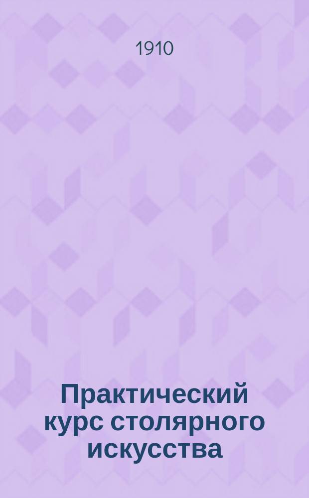 Практический курс столярного искусства : Пособие для г. г. преподавателей техн. и ремесленных школ и любителей : Текст