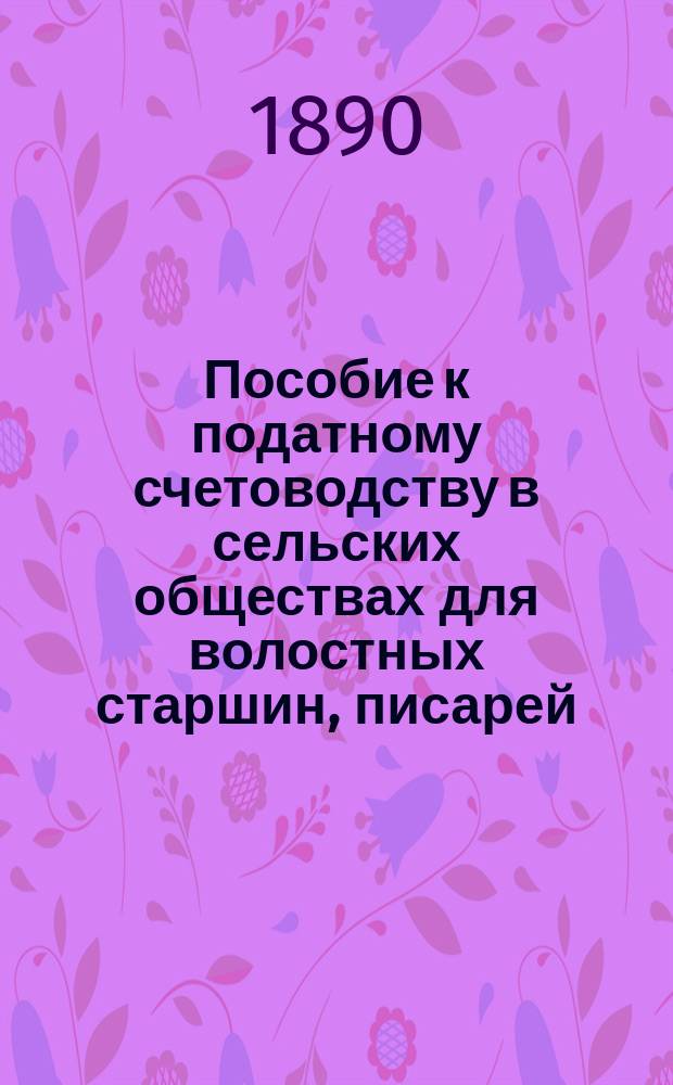 Пособие к податному счетоводству в сельских обществах для волостных старшин, писарей, старост, сборщиков и сельских сходов : С прил. образцов..