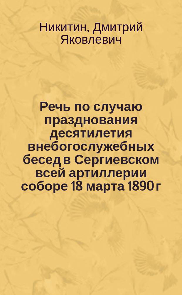 Речь по случаю празднования десятилетия внебогослужебных бесед в Сергиевском всей артиллерии соборе 18 марта 1890 г., произнесенная протоиереем Сергиевского всей артиллерии собора Д.Я. Никитиным