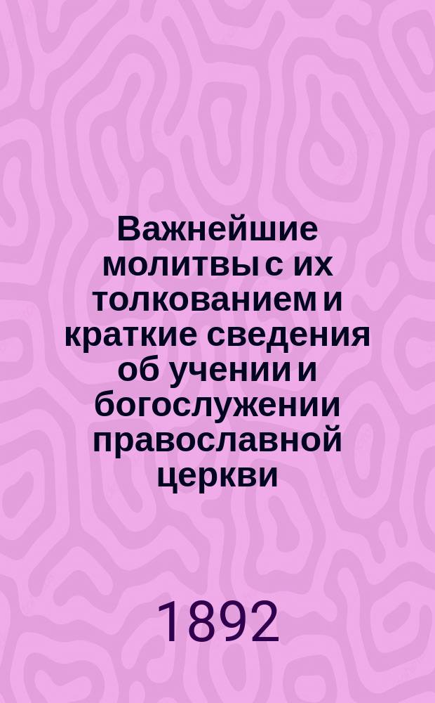 Важнейшие молитвы с их толкованием и краткие сведения об учении и богослужении православной церкви : С прил. Святцев и Пасхалии на 50 лет