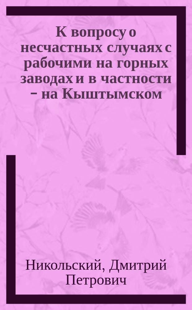 К вопросу о несчастных случаях с рабочими на горных заводах и в частности - на Кыштымском, Пермской губ. : Сообщ. в заседании Урал. мед. о-ва в июне 1890 г