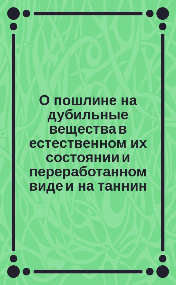 О пошлине на дубильные вещества в естественном их состоянии и переработанном виде и на таннин, употребляемый в фармации и в красильном производстве