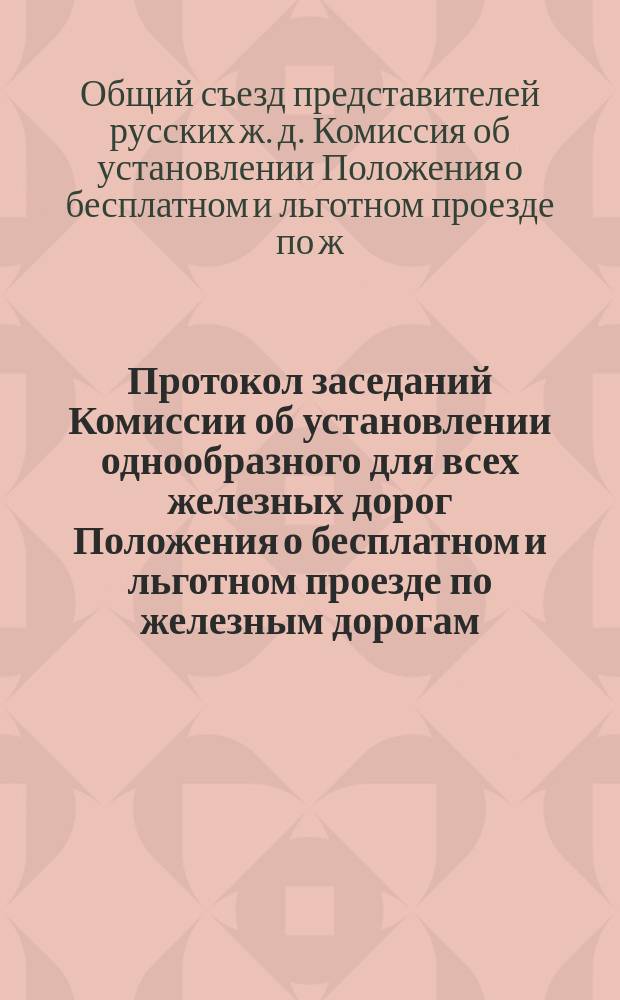 Протокол заседаний Комиссии об установлении однообразного для всех железных дорог Положения о бесплатном и льготном проезде по железным дорогам, происходивших 9, 12, 18 и 24 октября 1890 года : С прил. объясн. записки и проекта Положения
