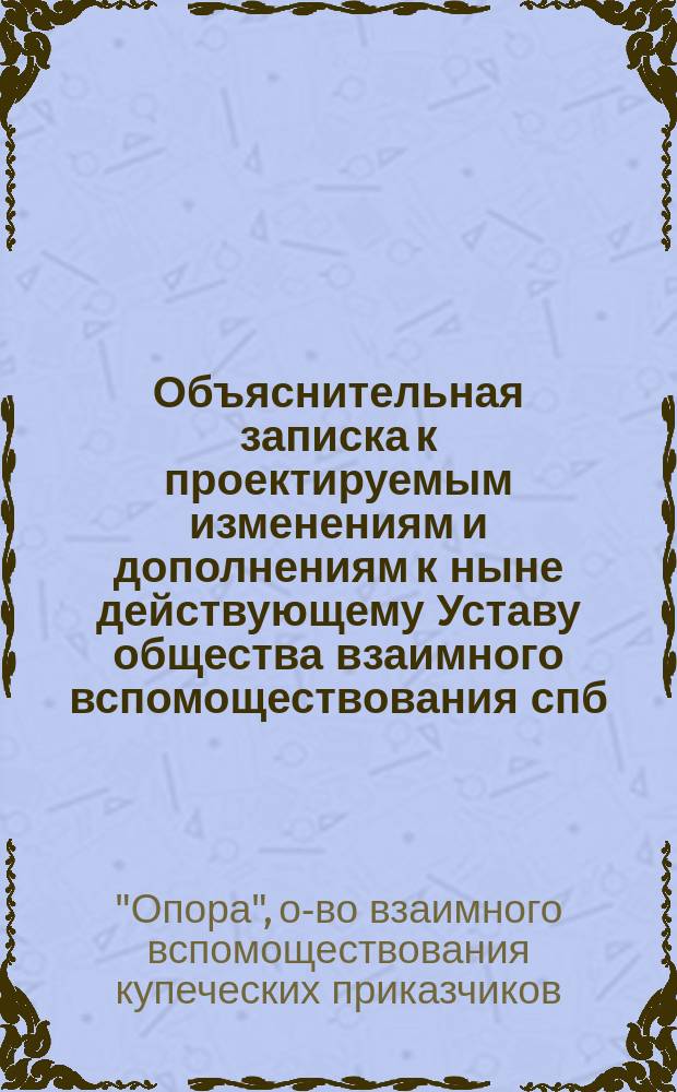 Объяснительная записка к проектируемым изменениям и дополнениям к ныне действующему Уставу общества взаимного вспомоществования спб. купеческих приказчиков под названием "Опора", утвержденному 8 июля 1880 года