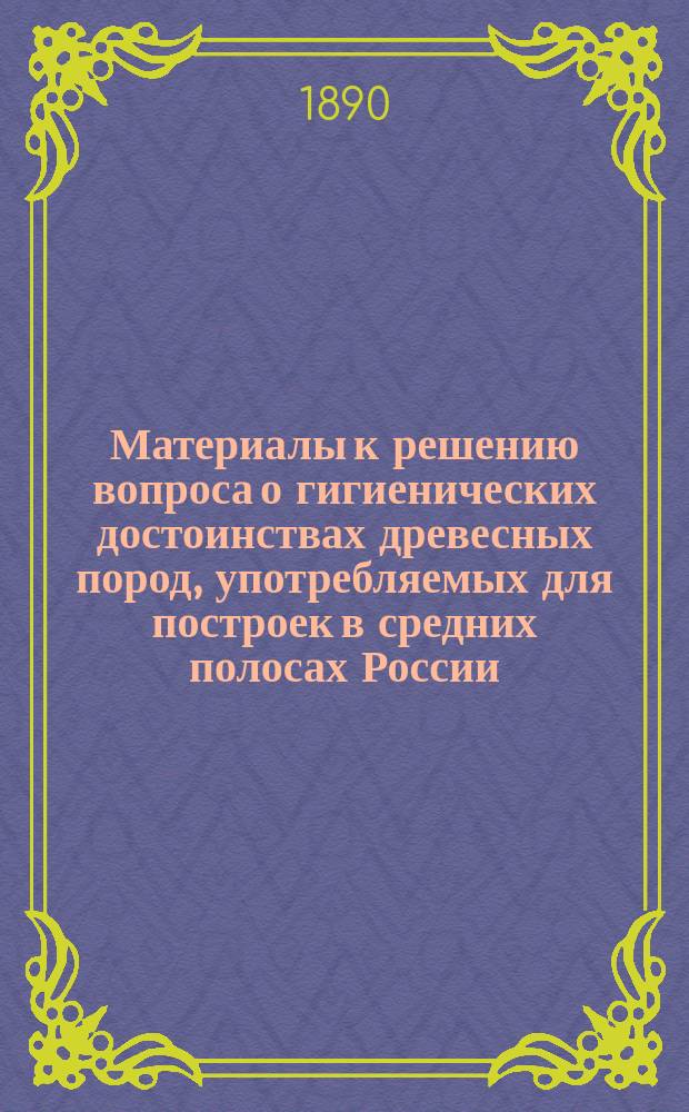 Материалы к решению вопроса о гигиенических достоинствах древесных пород, употребляемых для построек в средних полосах России