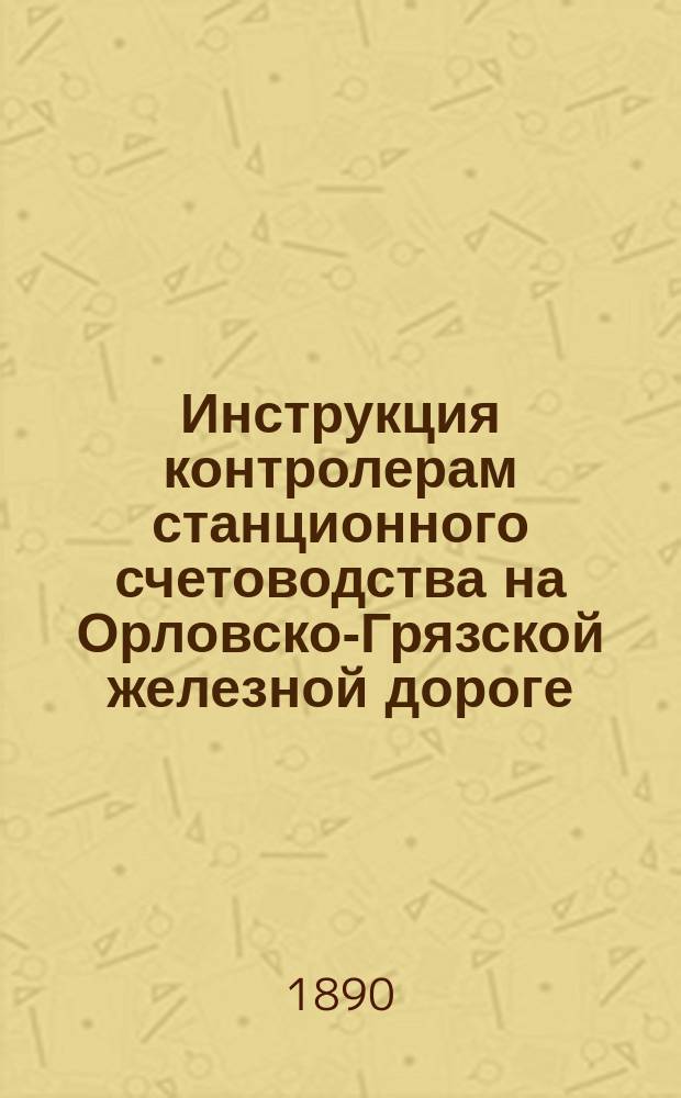 Инструкция контролерам станционного счетоводства на Орловско-Грязской железной дороге... : Утв. Правл. О-ва 19 дек. 1890 г