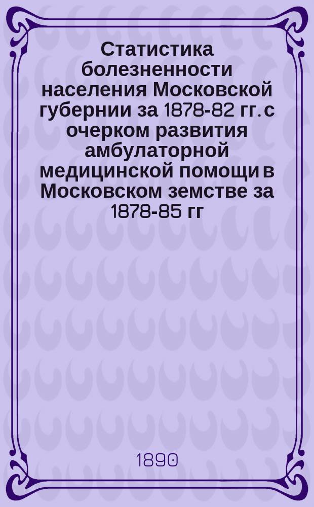 Статистика болезненности населения Московской губернии за 1878-82 гг. с очерком развития амбулаторной медицинской помощи в Московском земстве за 1878-85 гг. : (Опыт разработки амбулатор. карточ. мед.-стат. материала)