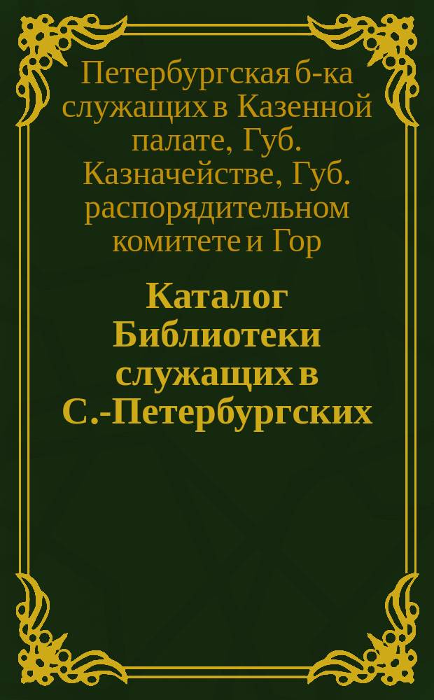 Каталог Библиотеки служащих в С.-Петербургских: Казенной палате, Губернском казначействе, Губернском распорядительном комитете и Городском податном присутствии