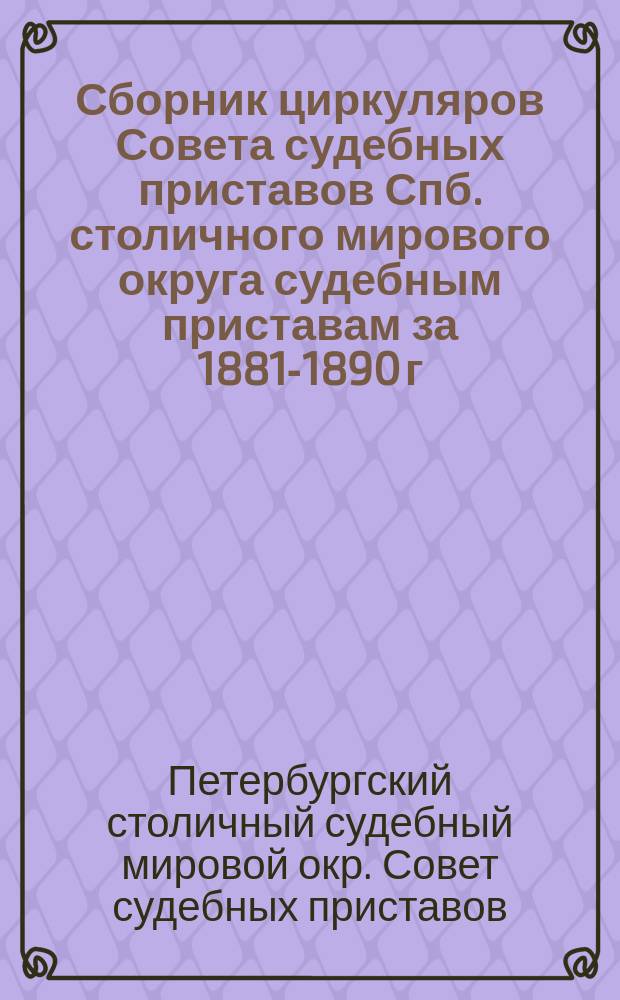 Сборник циркуляров Совета судебных приставов Спб. столичного мирового округа судебным приставам за 1881-1890 г.