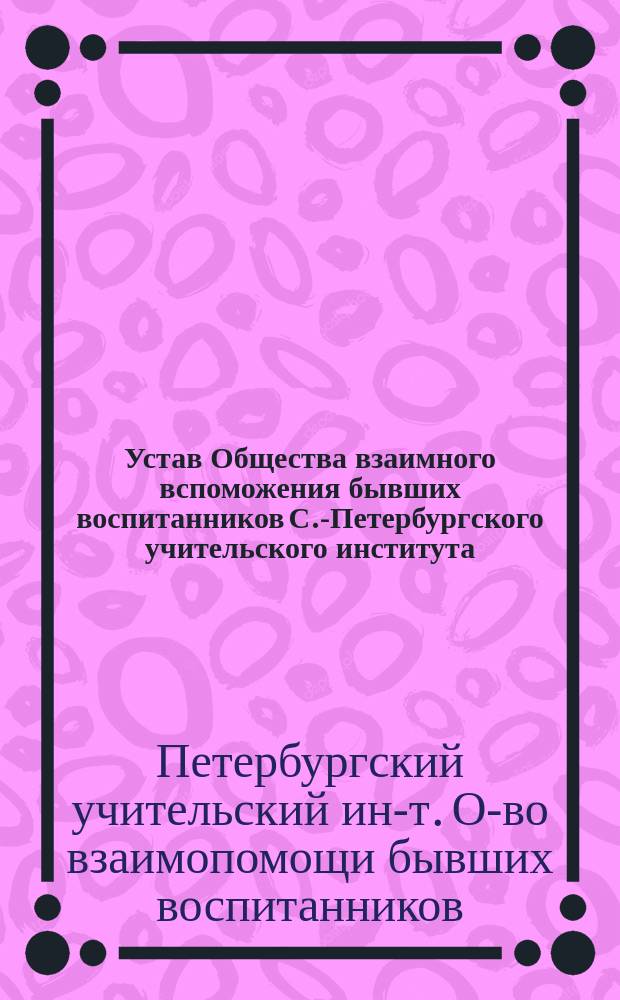 Устав Общества взаимного вспоможения бывших воспитанников С.-Петербургского учительского института : Утв. 27 окт. 1890 г