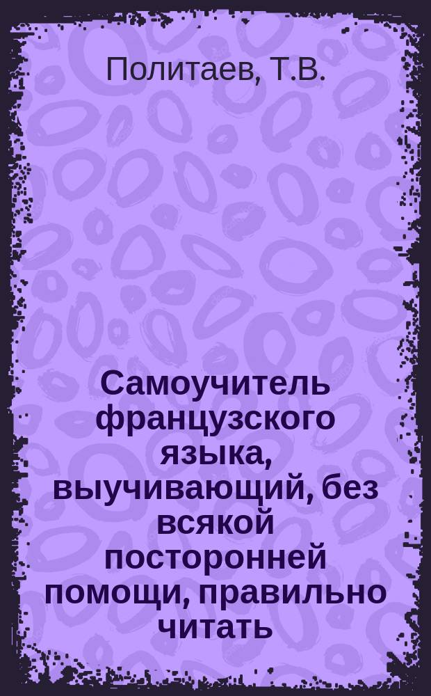 Самоучитель французского языка, выучивающий, без всякой посторонней помощи, правильно читать, писать и говорить по-французски с азбукой, полной грамматикой, разговорными фразами и бесплатным лексиконом
