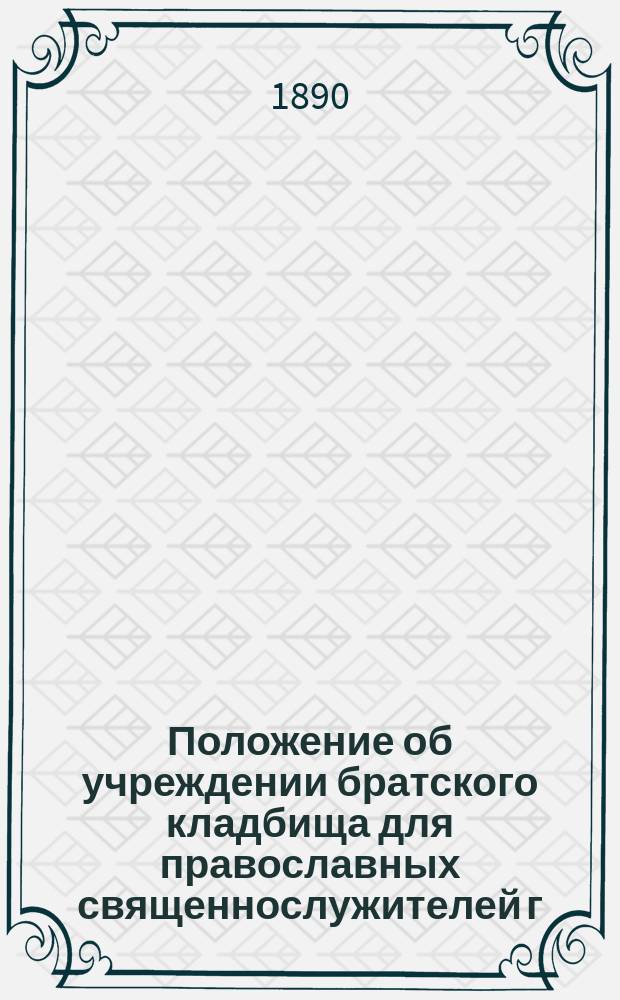 Положение об учреждении братского кладбища для православных священнослужителей г. Одессы : Утв. 10-го окт. 1890 г.