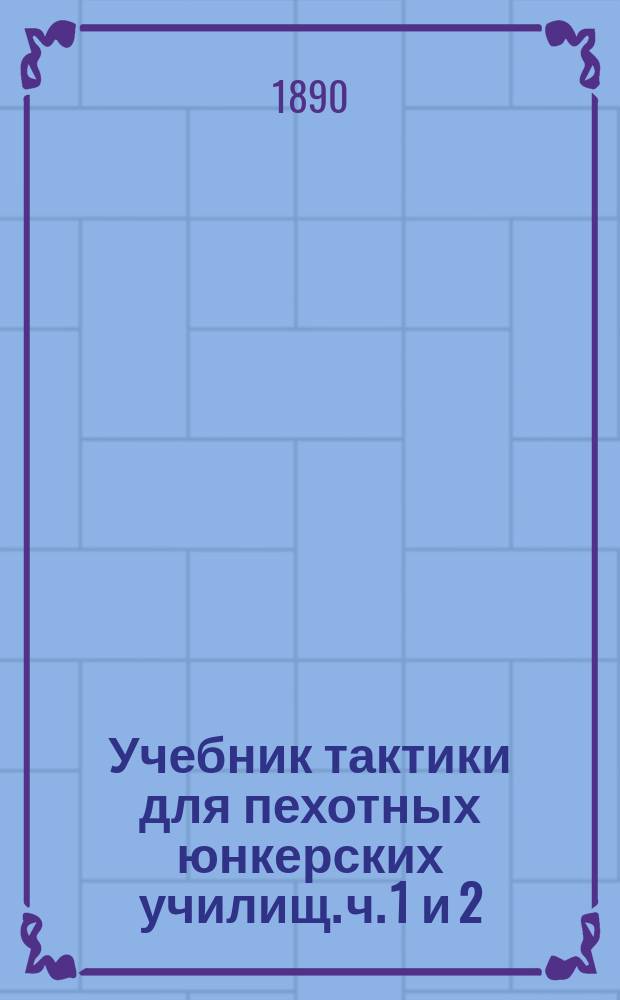 Учебник тактики для пехотных юнкерских училищ. ч. 1 и 2 : (по программе, объявленной в приказе по Военному ведомству 1890 г., № 165) : с военно-историческими примечаниями и чертежами в тексте : с приложением указаний для решения тактических задач на планах