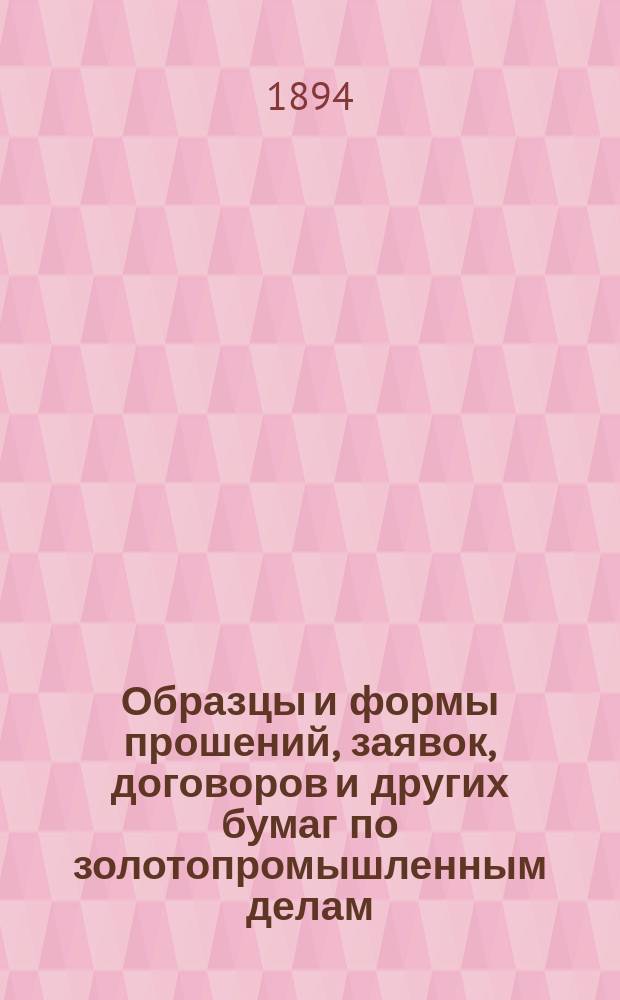 Образцы и формы прошений, заявок, договоров и других бумаг по золотопромышленным делам, со включением законоположений, относящихся до золотого промысла : С текстом статей по новому горному уставу изд. 1893 г. с программой Иркут. горного училища и некоторыми разъяснениями