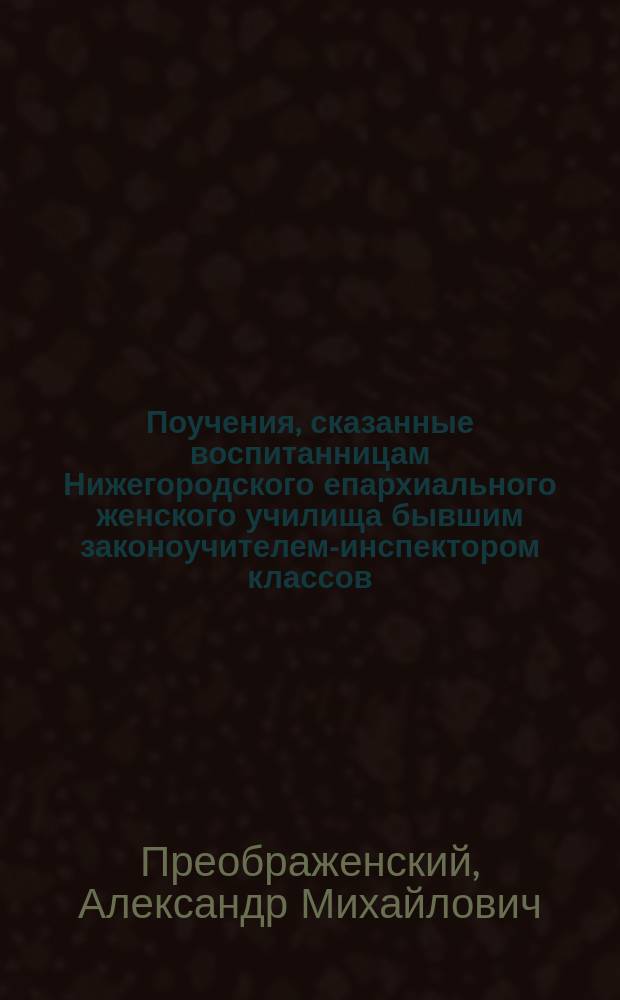 Поучения, сказанные воспитанницам Нижегородского епархиального женского училища бывшим законоучителем-инспектором классов, прот. Александром Преображенским, с прил. стихотворений и портр. авт. : Программа издания : На память моим воспитанницам
