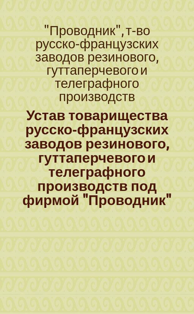 Устав товарищества русско-французских заводов резинового, гуттаперчевого и телеграфного производств под фирмой "Проводник" : Утв. 26 июня 1888 г.