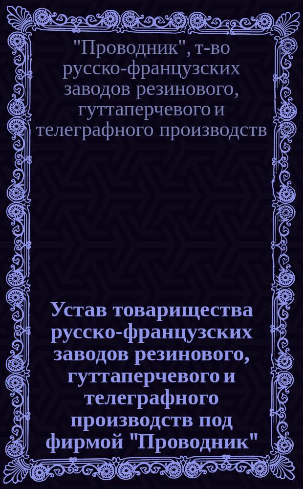 Устав товарищества русско-французских заводов резинового, гуттаперчевого и телеграфного производств под фирмой "Проводник" : Утв. 26 июня 1888 г.