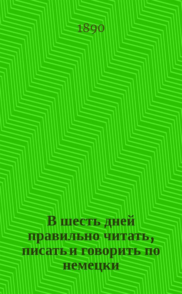 В шесть дней правильно читать, писать и говорить по немецки : Практ. самоучитель : Сост. по методе проф. Тума, д-ра Флюгеля и Гедлейя