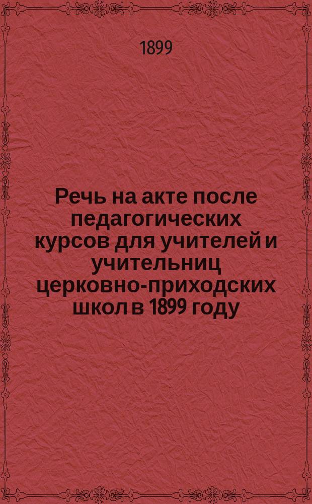 Речь на акте после педагогических курсов для учителей и учительниц церковно-приходских школ в 1899 году