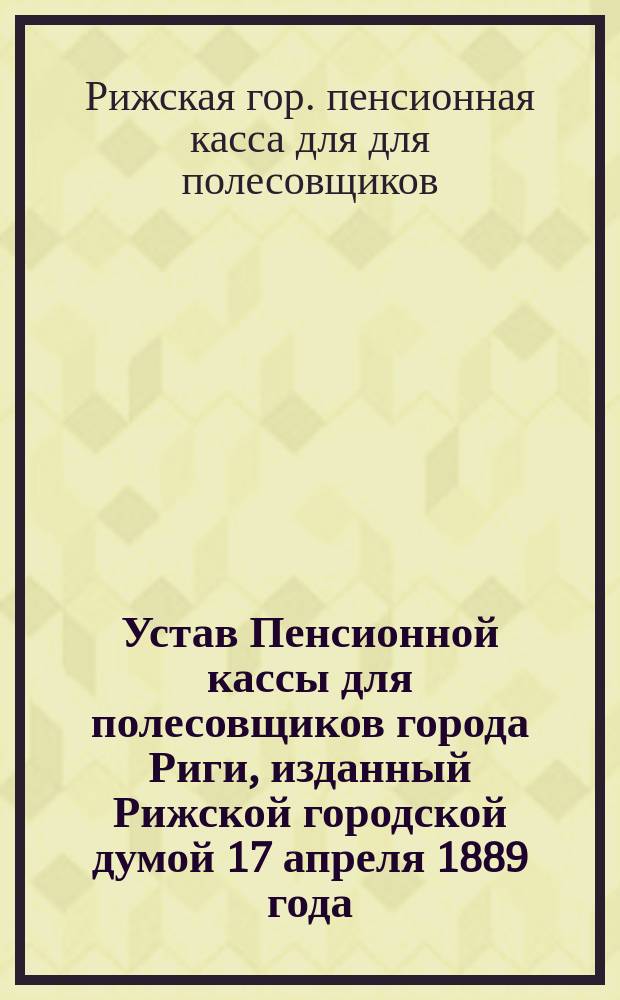 Устав Пенсионной кассы для полесовщиков города Риги, изданный Рижской городской думой 17 апреля 1889 года : Проект