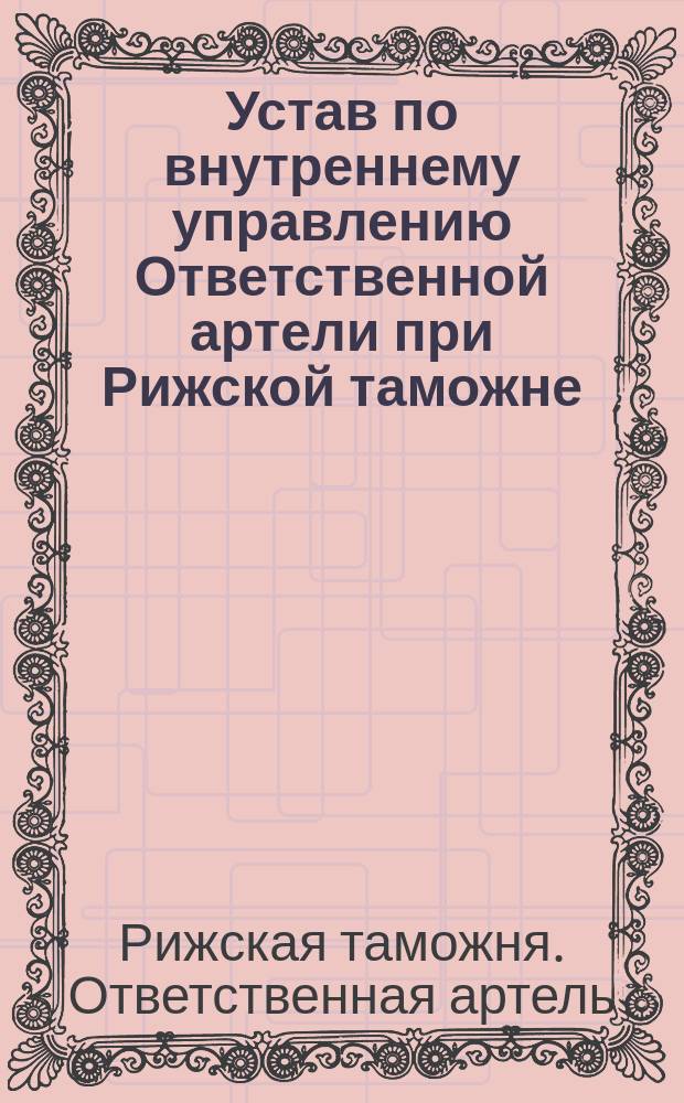 Устав по внутреннему управлению Ответственной артели при Рижской таможне : Утв. 10 дек. 1881 г.