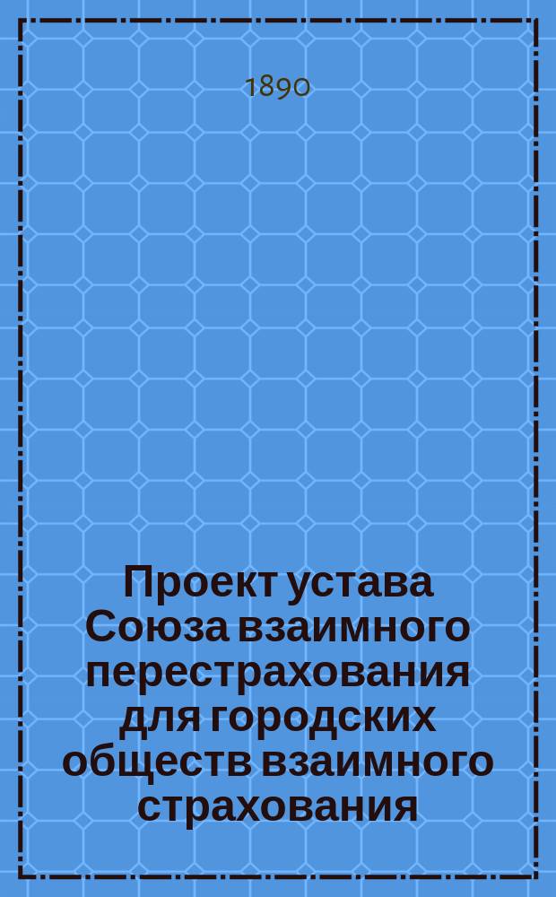 Проект устава Союза взаимного перестрахования для городских обществ взаимного страхования, выработанный общими собраниями Рижского форштадтского о-ва взаимного страхования от огня строений