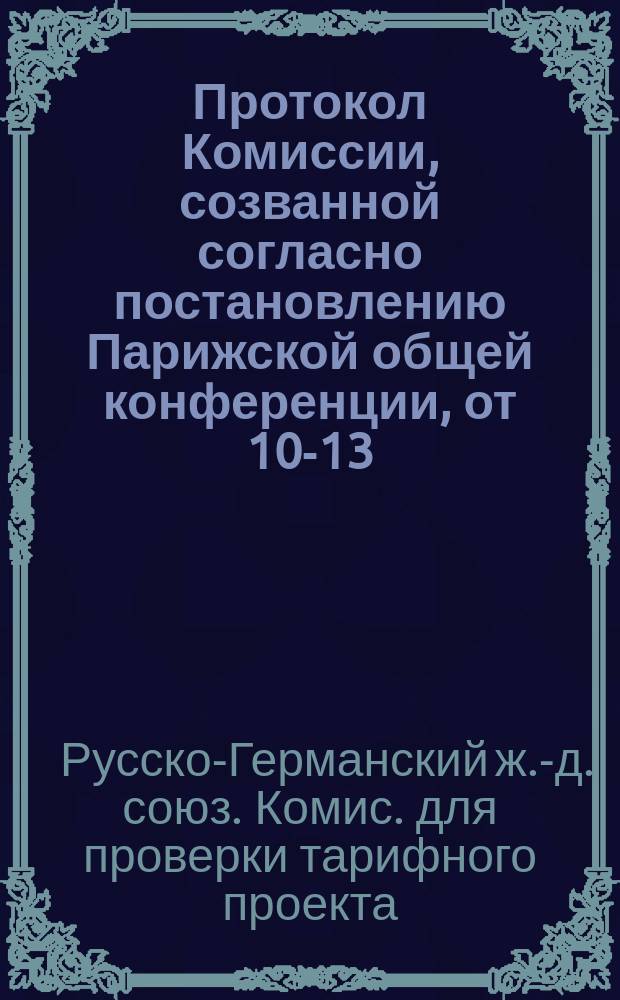 Протокол Комиссии, созванной согласно постановлению Парижской общей конференции, от 10-13/22-25 октября 1890 г., для проверки тарифного проекта русско-германского товарного сообщения : С.-Петербург, 19 нояб. - 2 дек./1-14 дек. 1890 г. : С прил