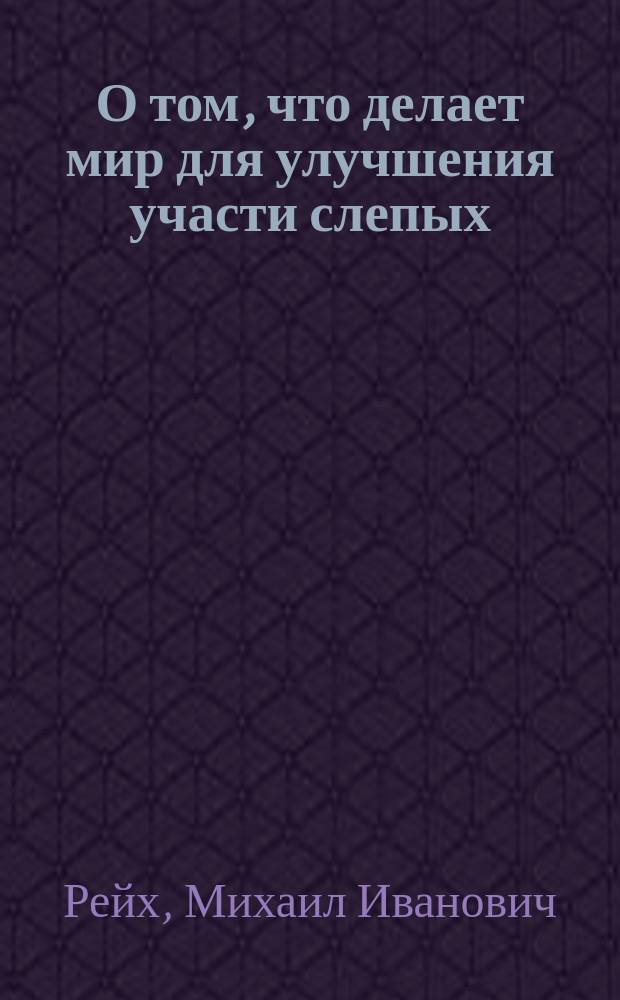 О том, что делает мир для улучшения участи слепых : Лекция, прочит. 18 февр. 1890 г. в зале "Тифлис. кружка" для усиления средств Закавк. отд-ния Попечительства имп. Марии Александровны о слепых д-ром Рейхом, чл. Сов. Закавк. отд-ния Попечительства