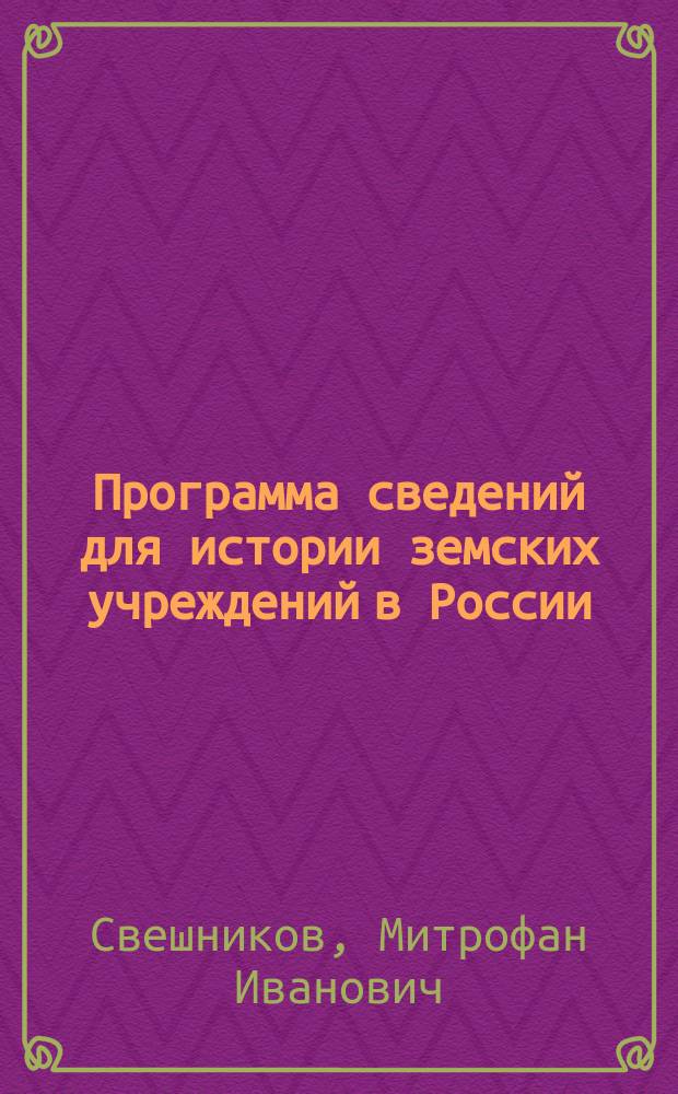 Программа сведений для истории земских учреждений в России : Изд. для студентов Юрид. фак-та С.-Петерб. ун-та, как пособие при практ. занятиях по рус. гос. праву под рук. прив.-доц. М.И. Свешникова в 1890-91 уч. г