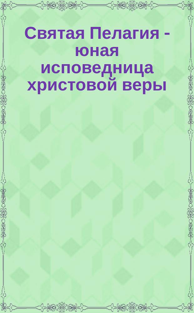 Святая Пелагия - юная исповедница христовой веры : (Память ее 4 мая)