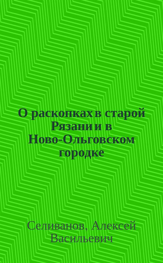О раскопках в старой Рязани и в Ново-Ольговском городке : Реф., чит. на VIII Археол. съезде в Москве правителем дел Рязанск. учен. архивной комис. А.В. Селивановым