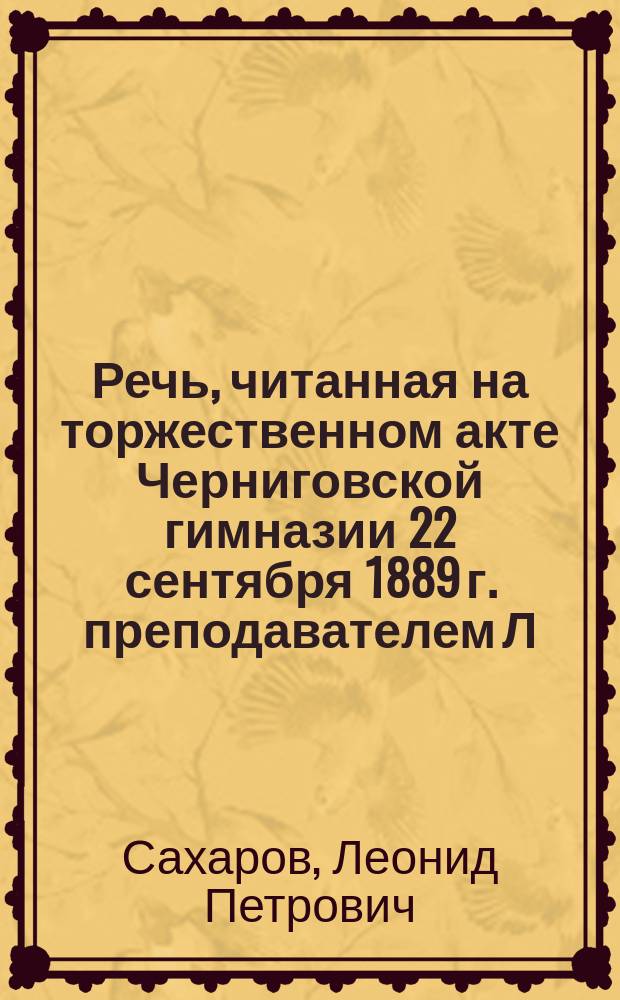 Речь, читанная на торжественном акте Черниговской гимназии 22 сентября 1889 г. преподавателем Л.П. Сахаровым