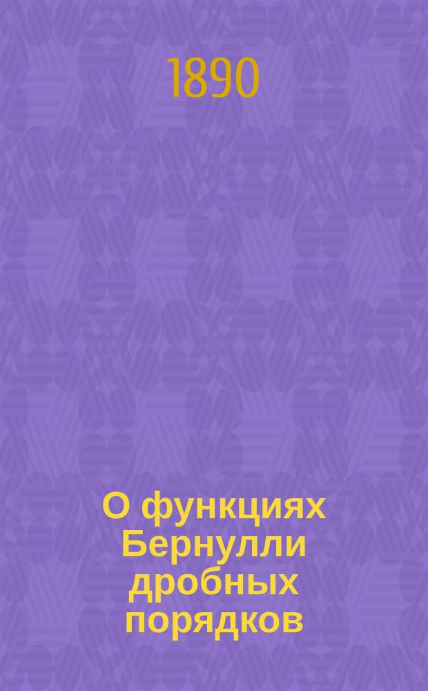 О функциях Бернулли дробных порядков : (Сообщ., чит. 24 февр. 1890 г. в 96 заседании Секции физ.-мат. наук О-ва естествоиспытателей при Имп. Казан. ун-те)