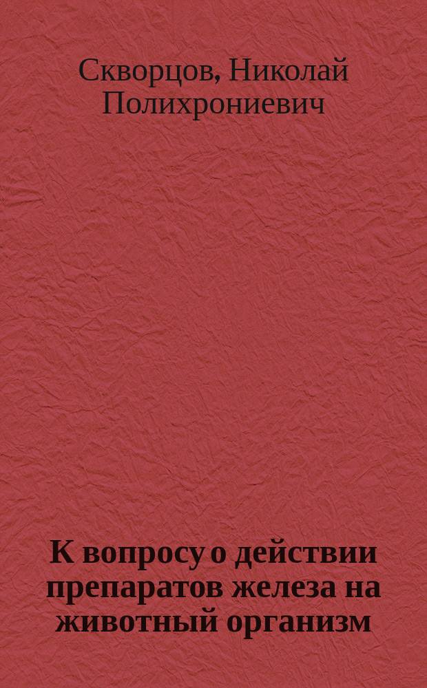 К вопросу о действии препаратов железа на животный организм : (Материалы для фармакологии железа : Эксперим. исслед.) : Дис. на степ. д-ра мед. Николая Скворцова