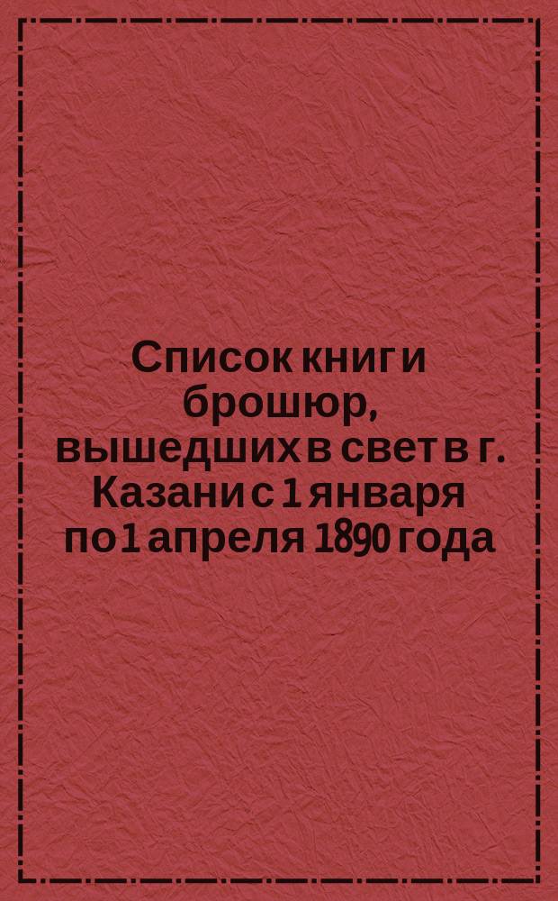 Список книг и брошюр, вышедших в свет в г. Казани с 1 января по 1 апреля 1890 года