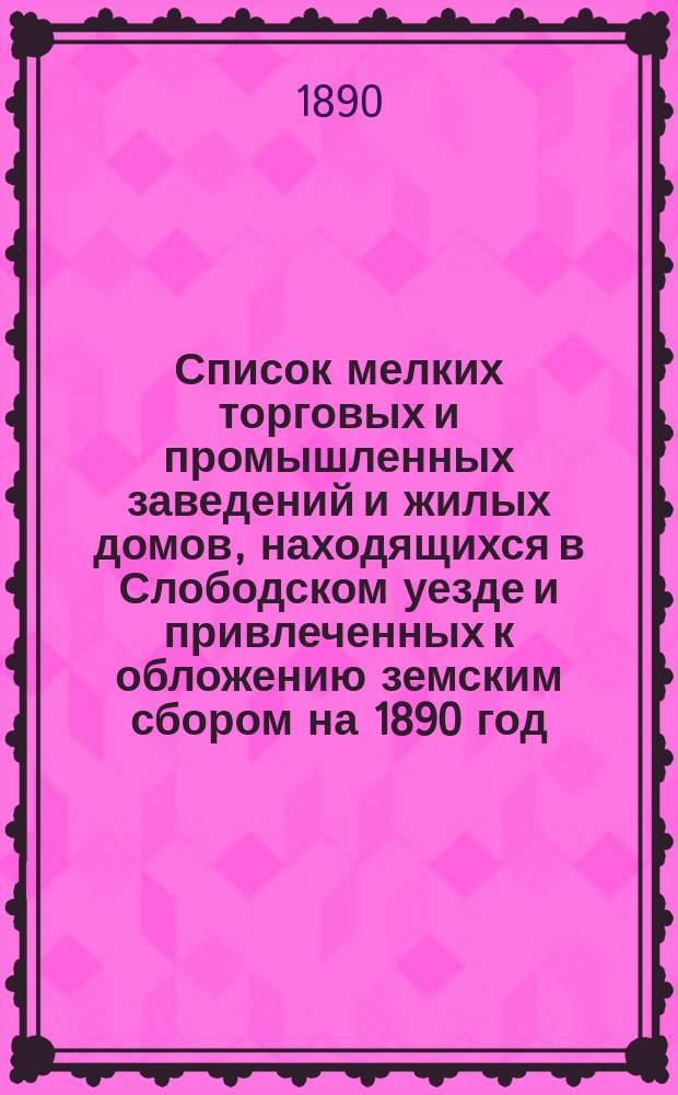Список мелких торговых и промышленных заведений и жилых домов, находящихся в Слободском уезде и привлеченных к обложению земским сбором на 1890 год