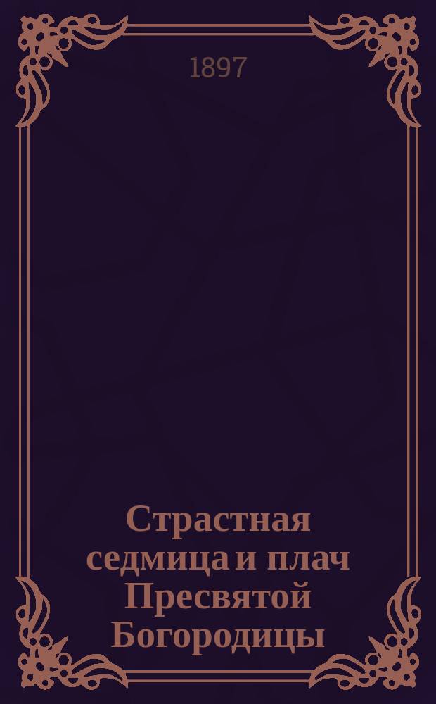 Страстная седмица и плач Пресвятой Богородицы : (Крат. перечень событий, совершившихся в сии великие дни)