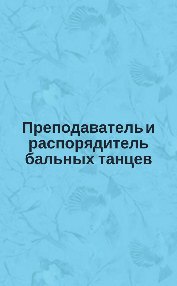 Преподаватель и распорядитель бальных танцев : Общедоступ. руководство к изучению всех обществ. танцев и руководство для распорядителей на балах и семейн. вечерах с указ. фигур для кадрили, котильона и мазурки : С прил. ст.: 1. О пользе преподавания танцев. 2. Краткий исторический очерк появления салонных танцев. 3. Характеристика национальных танцев
