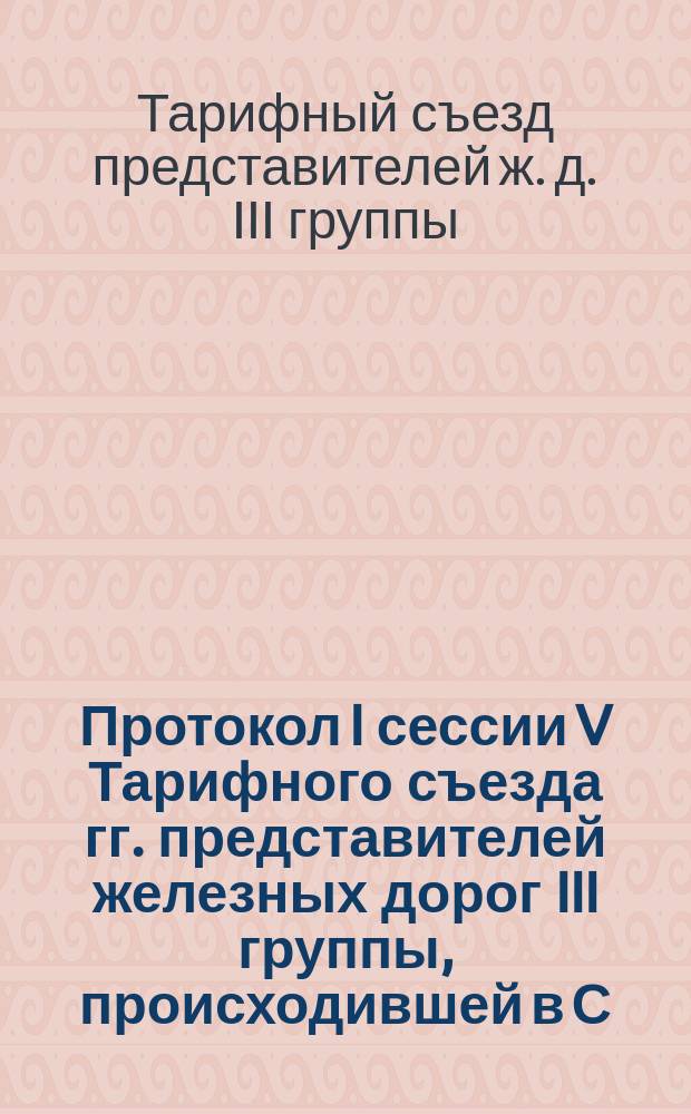 Протокол I сессии V Тарифного съезда гг. представителей железных дорог III группы, происходившей в С.-Петербурге 5, 8 и 12 марта 1890 г. : С прил.