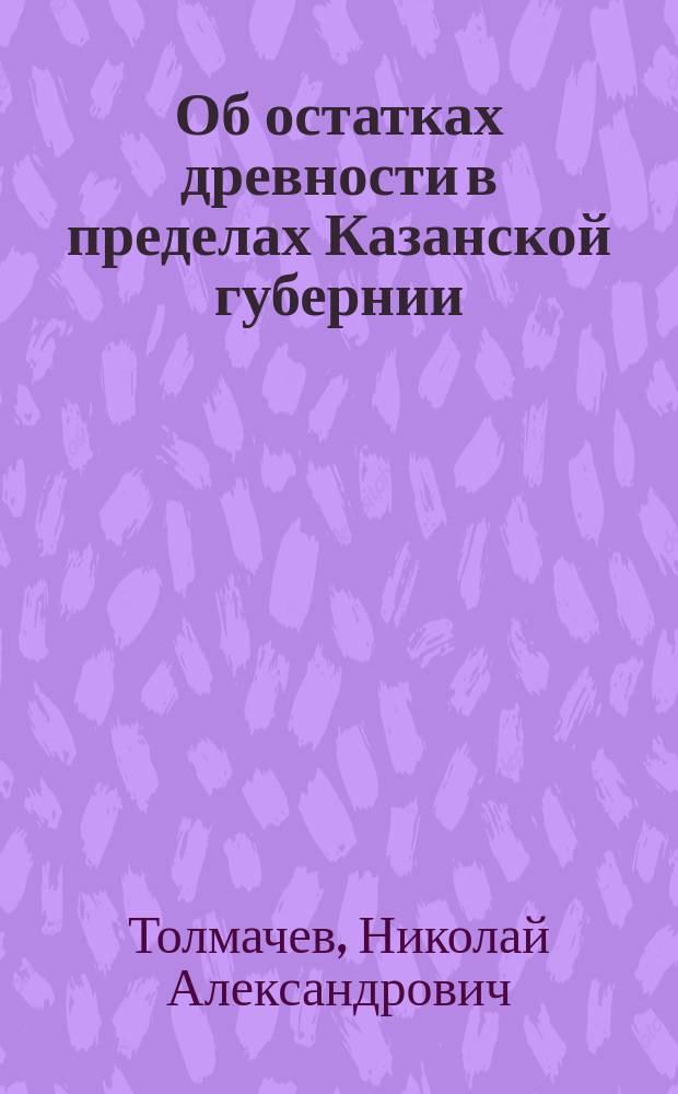 Об остатках древности в пределах Казанской губернии : Доклад 4 Рос. археол. съезду Н.А. Толмачева : Чит. в заседании 16 авг.